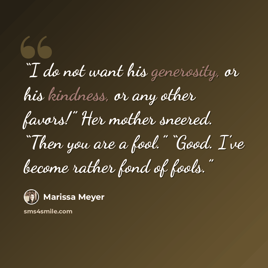 “I do not want his generosity, or his kindness, or any other favors!” Her mother sneered. “Then you are a fool.” “Good. I’ve become rather fond of fools.” quote by Marissa Meyer