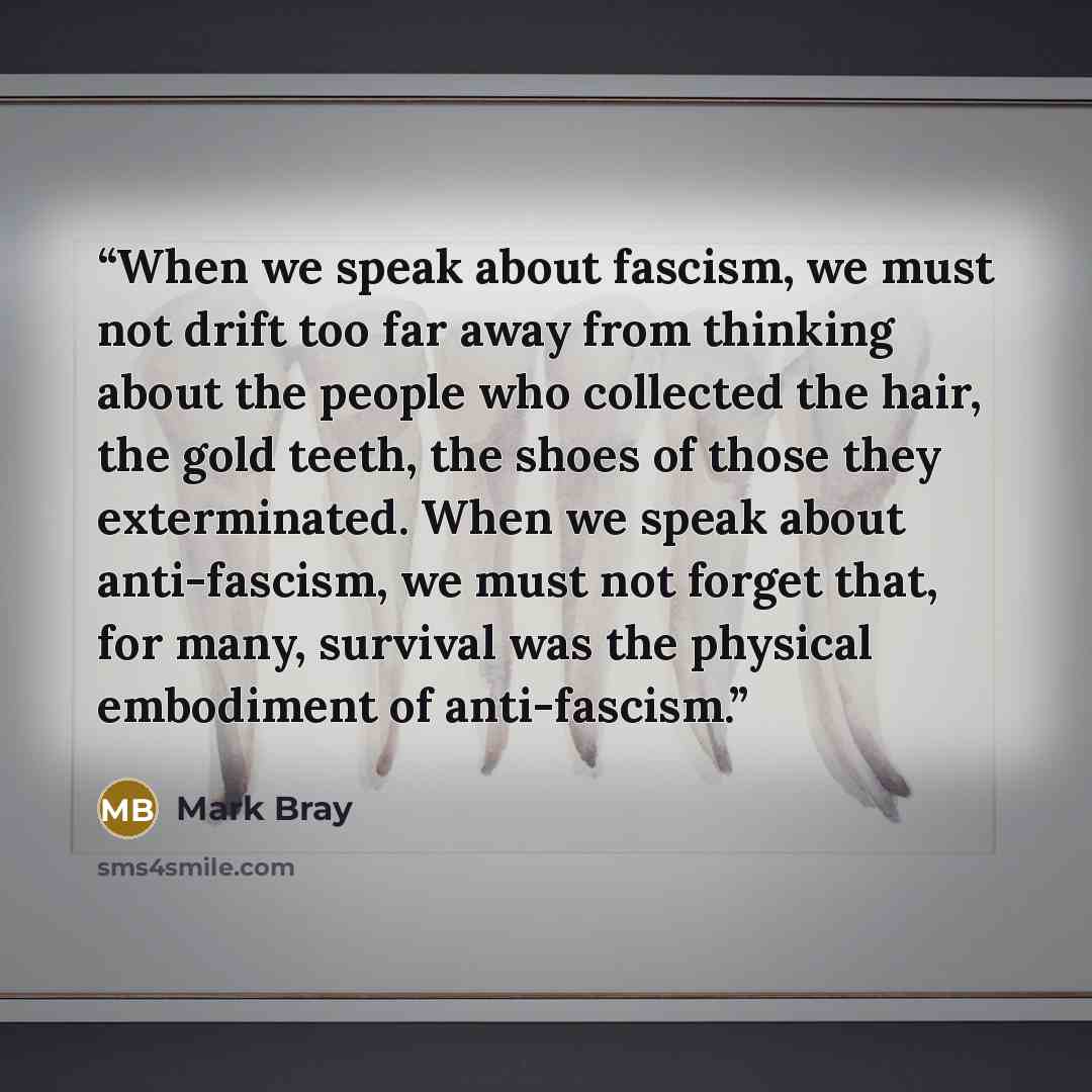 “When we speak about fascism, we must not drift too far away from thinking about the people who collected the hair, the gold teeth, the shoes of those they exterminated. When we speak about anti-fascism, we must not forget that, for many, survival was the physical embodiment of anti-fascism.” quote by Mark Bray