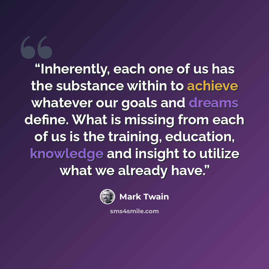 “Inherently, each one of us has the substance within to achieve whatever our goals and dreams define. What is missing from each of us is the training, education, knowledge and insight to utilize what we already have.” quote by Mark Twain