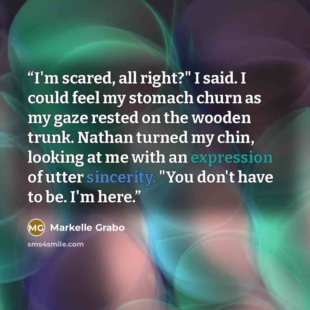 “I'm scared, all right?" I said. I could feel my stomach churn as my gaze rested on the wooden trunk. Nathan turned my chin, looking at me with an expression of utter sincerity. "You don't have to be. I'm here.” quote by Markelle Grabo