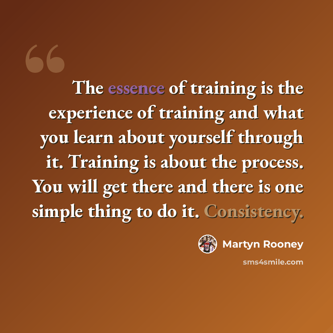 “The essence of training is the experience of training and what you learn about yourself through it. Training is about the process. You will get there and there is one simple thing to do it. Consistency.” quote by Martyn Rooney