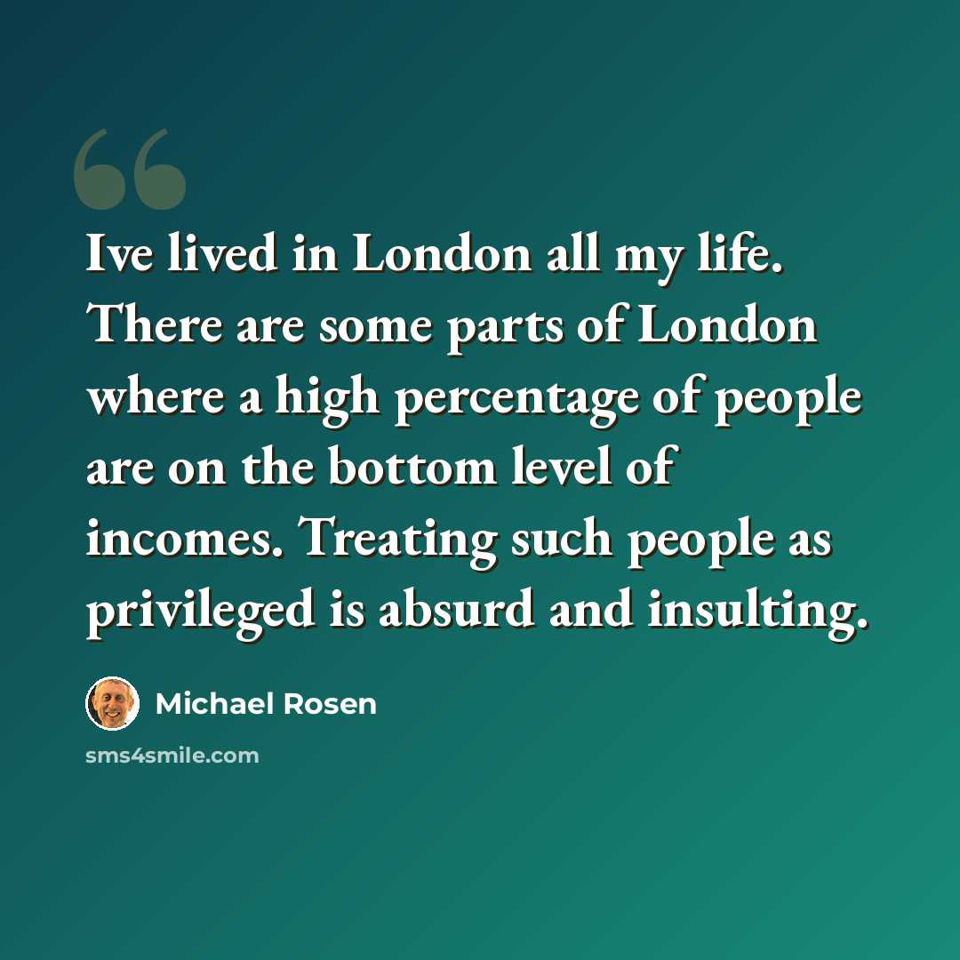 “Ive lived in London all my life. There are some parts of London where a high percentage of people are on the bottom level of incomes. Treating such people as privileged is absurd and insulting.” quote by Michael Rosen