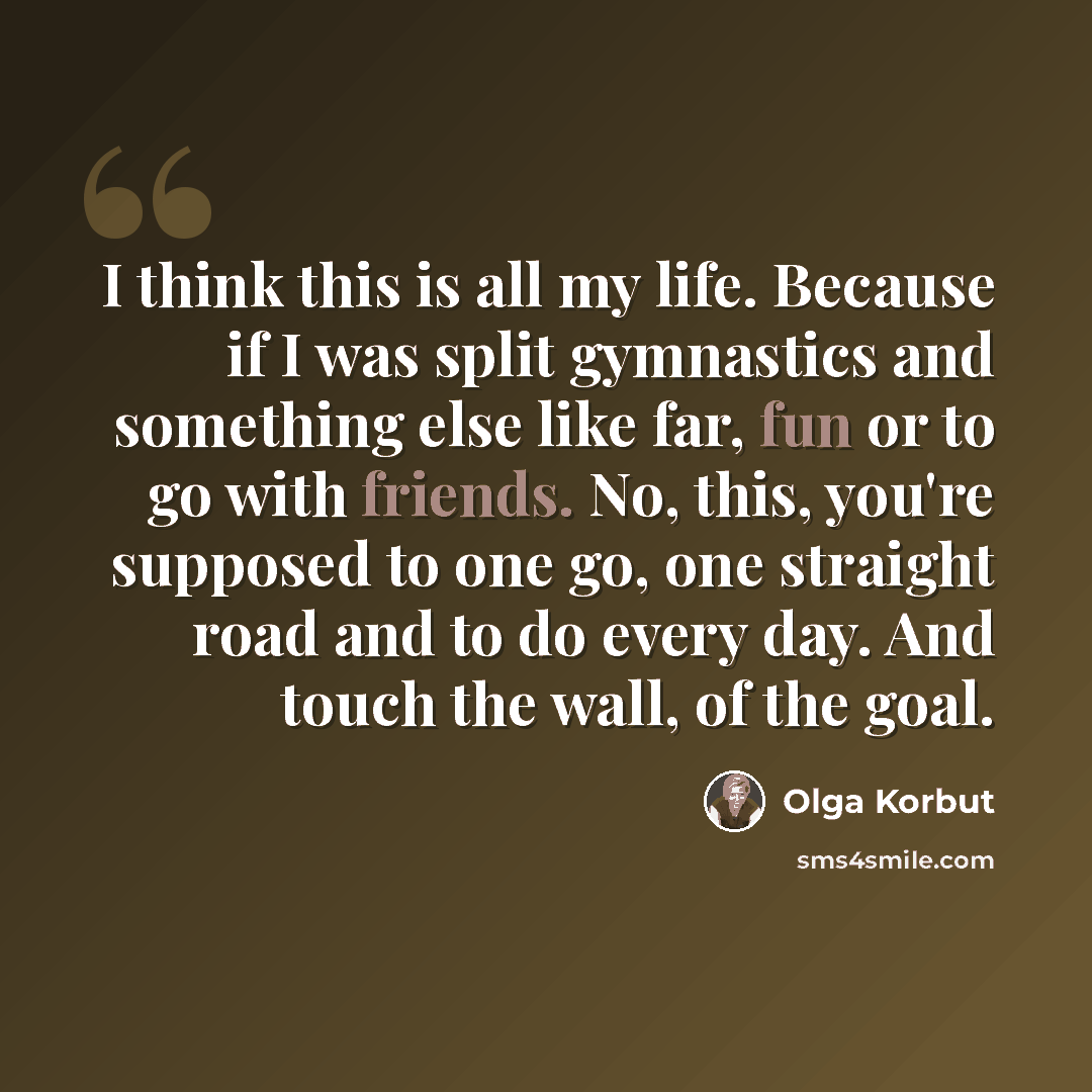 “I think this is all my life. Because if I was split gymnastics and something else like far, fun or to go with friends. No, this, you're supposed to one go, one straight road and to do every day. And touch the wall, of the goal.” quote by Olga Korbut