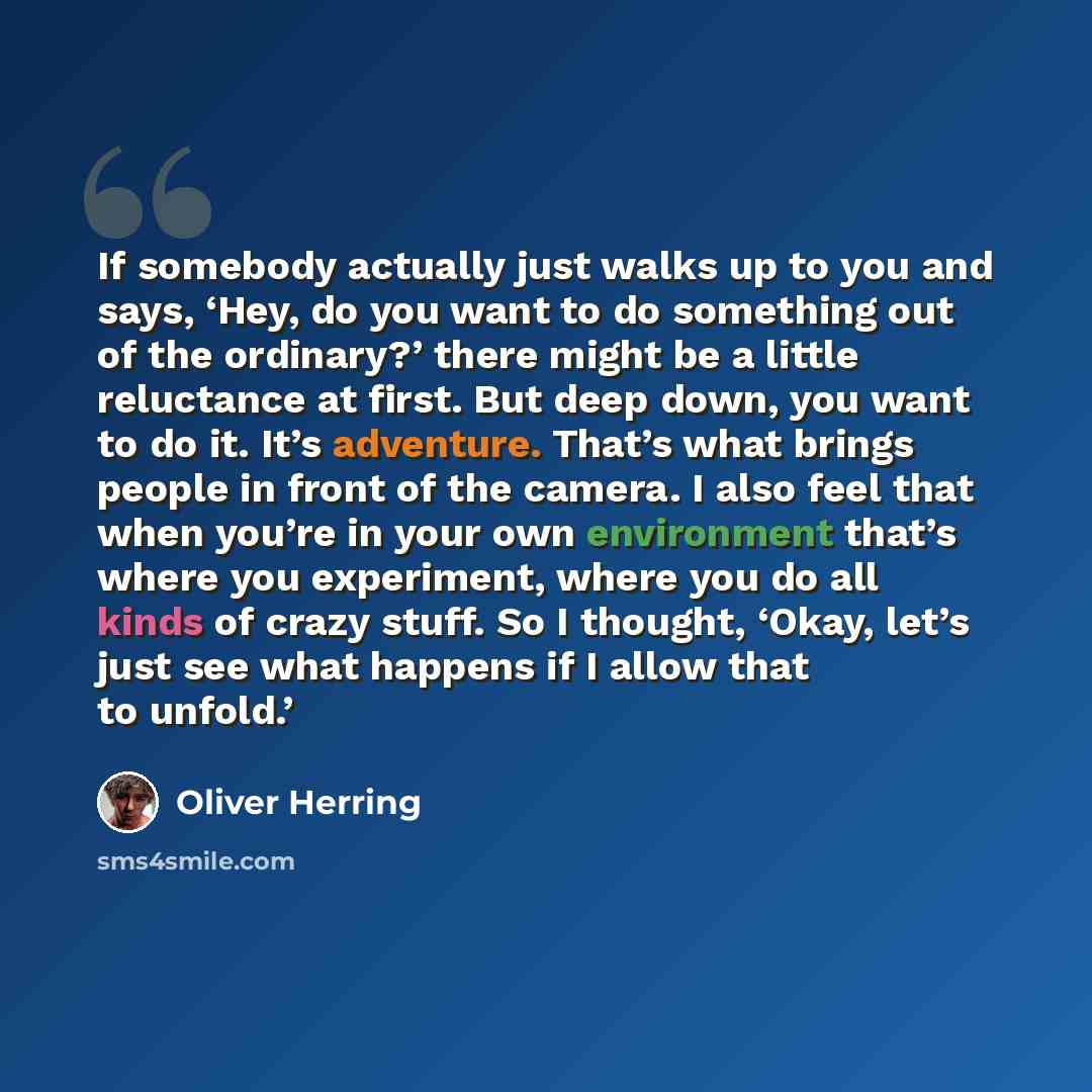 “If somebody actually just walks up to you and says, ‘Hey, do you want to do something out of the ordinary?’ there might be a little reluctance at first. But deep down, you want to do it. It’s adventure. That’s what brings people in front of the camera. I also feel that when you’re in your own…” quote by Oliver Herring