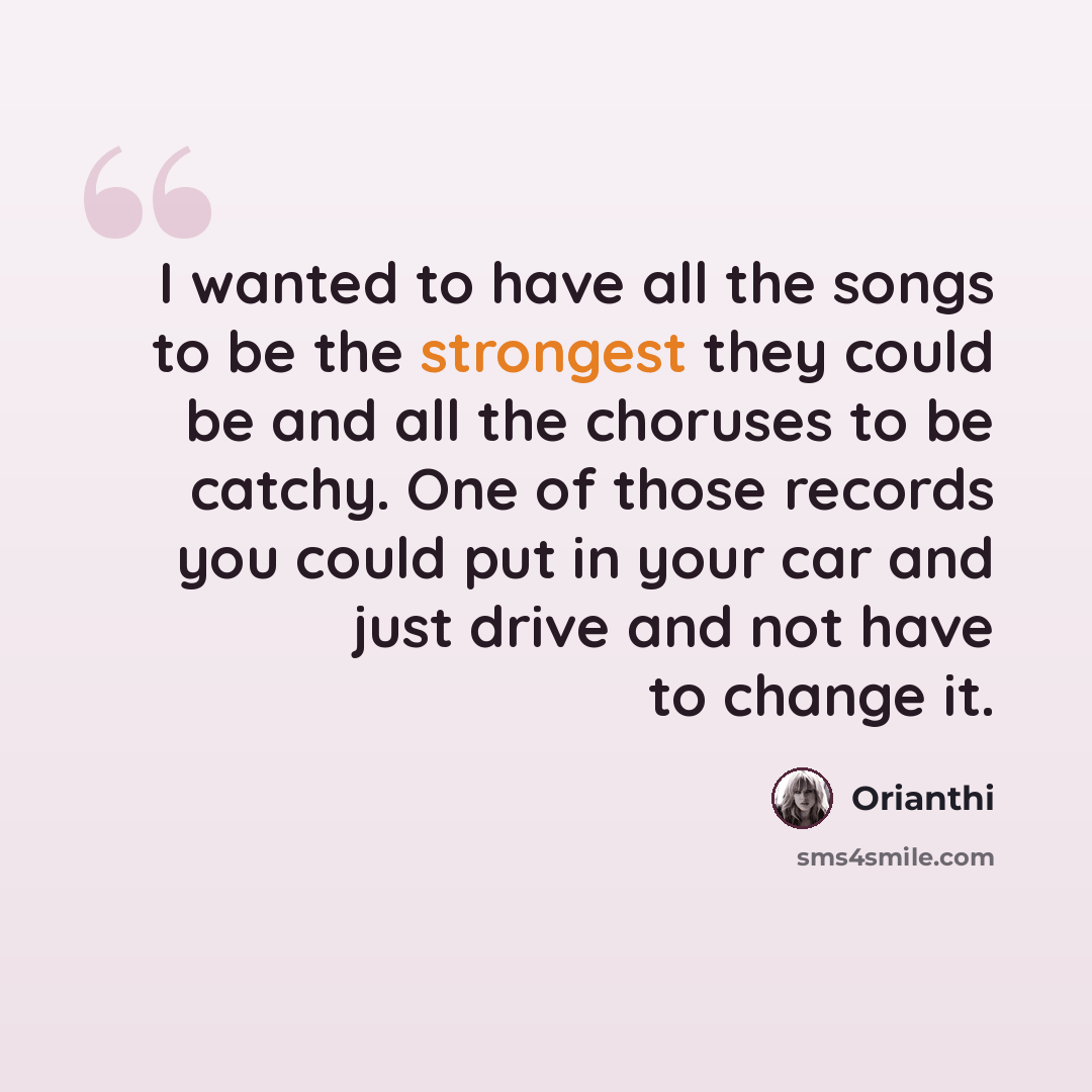“I wanted to have all the songs to be the strongest they could be and all the choruses to be catchy. One of those records you could put in your car and just drive and not have to change it.” quote by Orianthi
