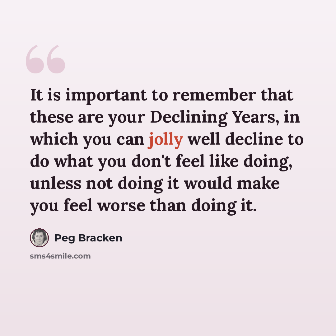 “It is important to remember that these are your Declining Years, in which you can jolly well decline to do what you don't feel like doing, unless not doing it would make you feel worse than doing it.” quote by Peg Bracken