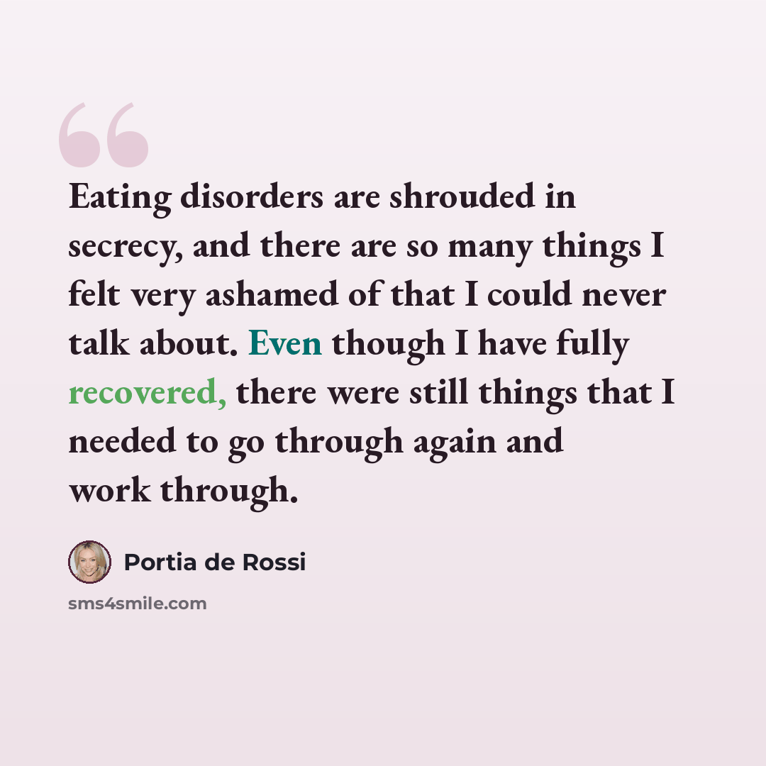 “Eating disorders are shrouded in secrecy, and there are so many things I felt very ashamed of that I could never talk about. Even though I have fully recovered, there were still things that I needed to go through again and work through.” quote by Portia de Rossi