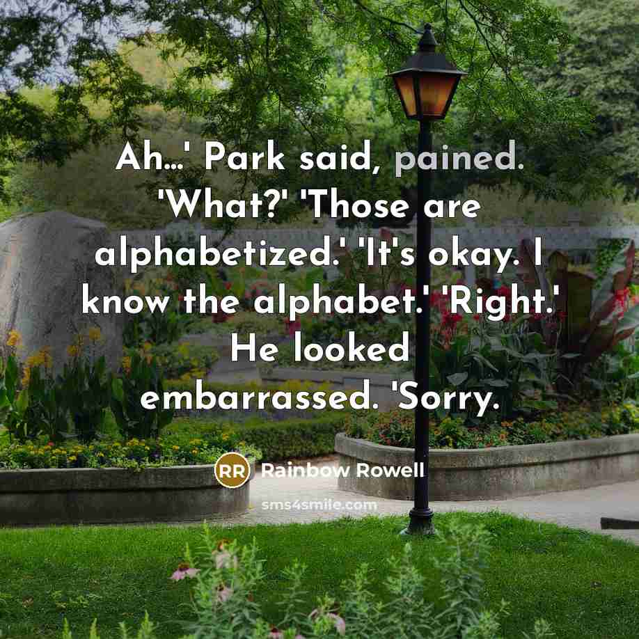 “Ah...' Park said, pained. 'What?' 'Those are alphabetized.' 'It's okay. I know the alphabet.' 'Right.' He looked embarrassed. 'Sorry.” quote by Rainbow Rowell