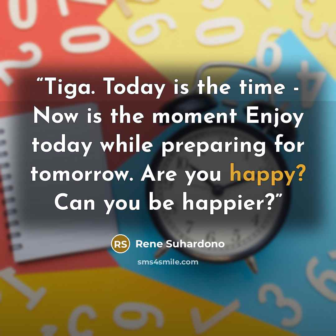 “Tiga. Today is the time - Now is the moment Enjoy today while preparing for tomorrow. Are you happy? Can you be happier?” quote by Rene Suhardono