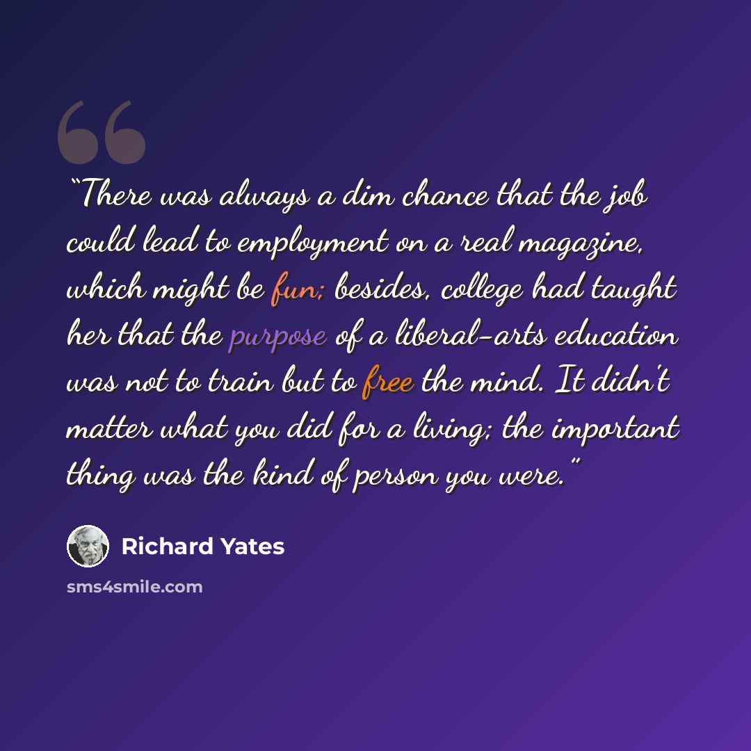 “There was always a dim chance that the job could lead to employment on a real magazine, which might be fun; besides, college had taught her that the purpose of a liberal-arts education was not to train but to free the mind. It didn't matter what you did for a living; the important thing was the…” quote by Richard Yates