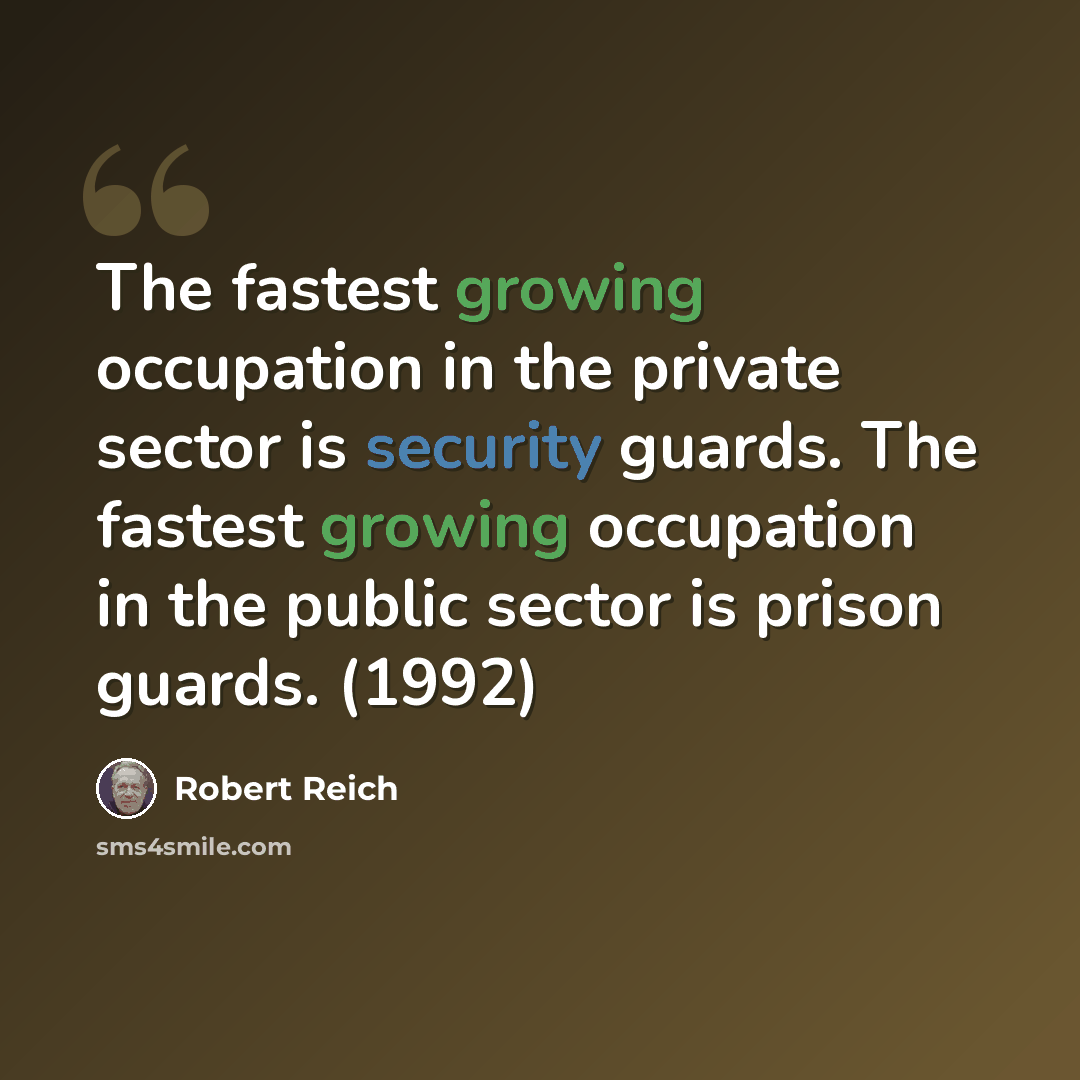 “The fastest growing occupation in the private sector is security guards. The fastest growing occupation in the public sector is prison guards. (1992)” quote by Robert Reich