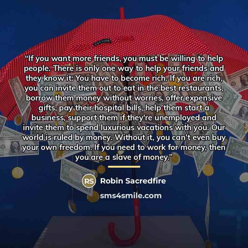 “If you want more friends, you must be willing to help people. There is only one way to help your friends and they know it: You have to become rich. If you are rich, you can invite them out to eat in the best restaurants, borrow them money without worries, offer expensive gifts, pay their hospital…” quote by Robin Sacredfire
