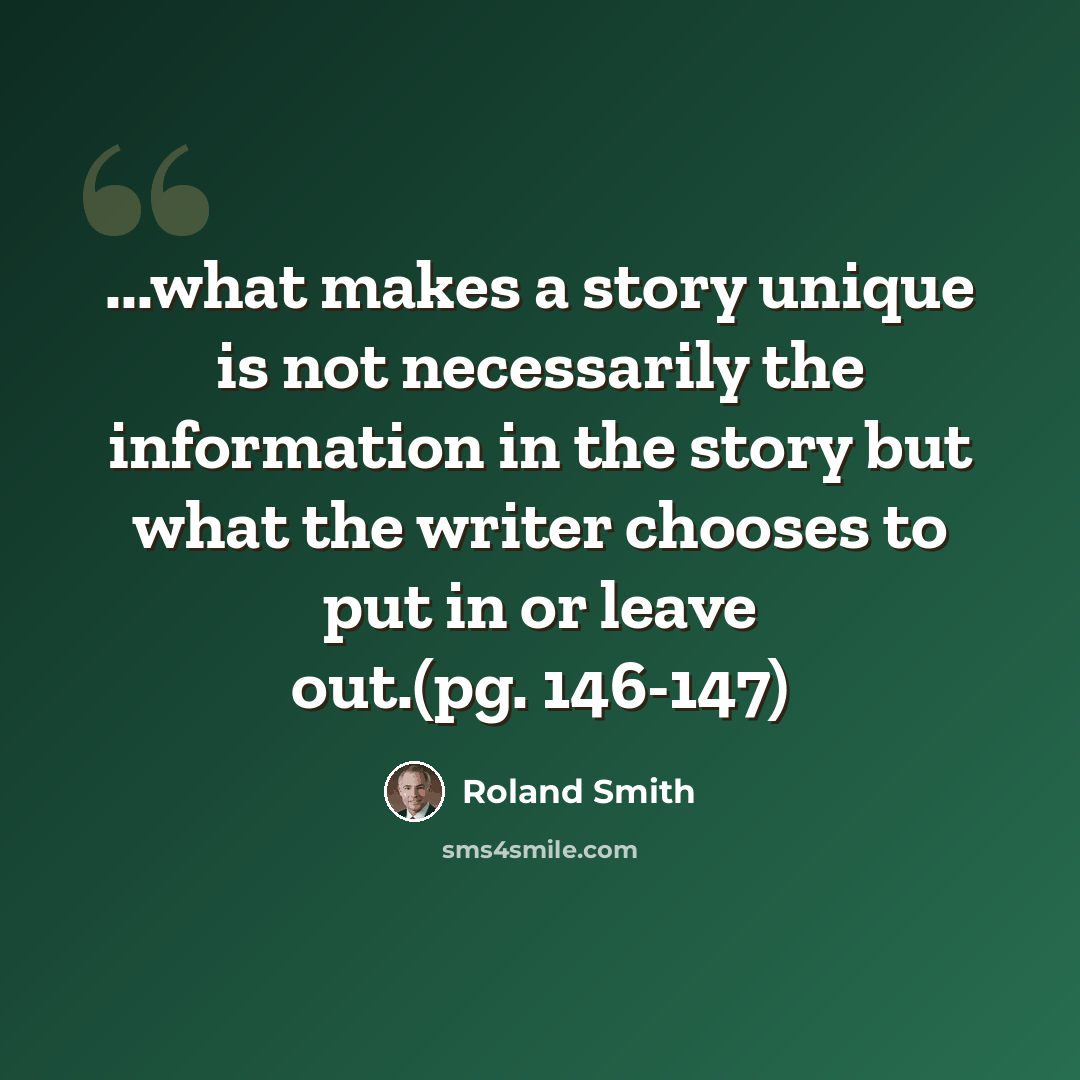“...what makes a story unique is not necessarily the information in the story but what the writer chooses to put in or leave out.(pg. 146-147)” quote by Roland Smith