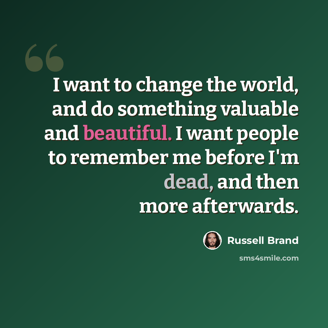 “I want to change the world, and do something valuable and beautiful. I want people to remember me before I'm dead, and then more afterwards.” quote by Russell Brand