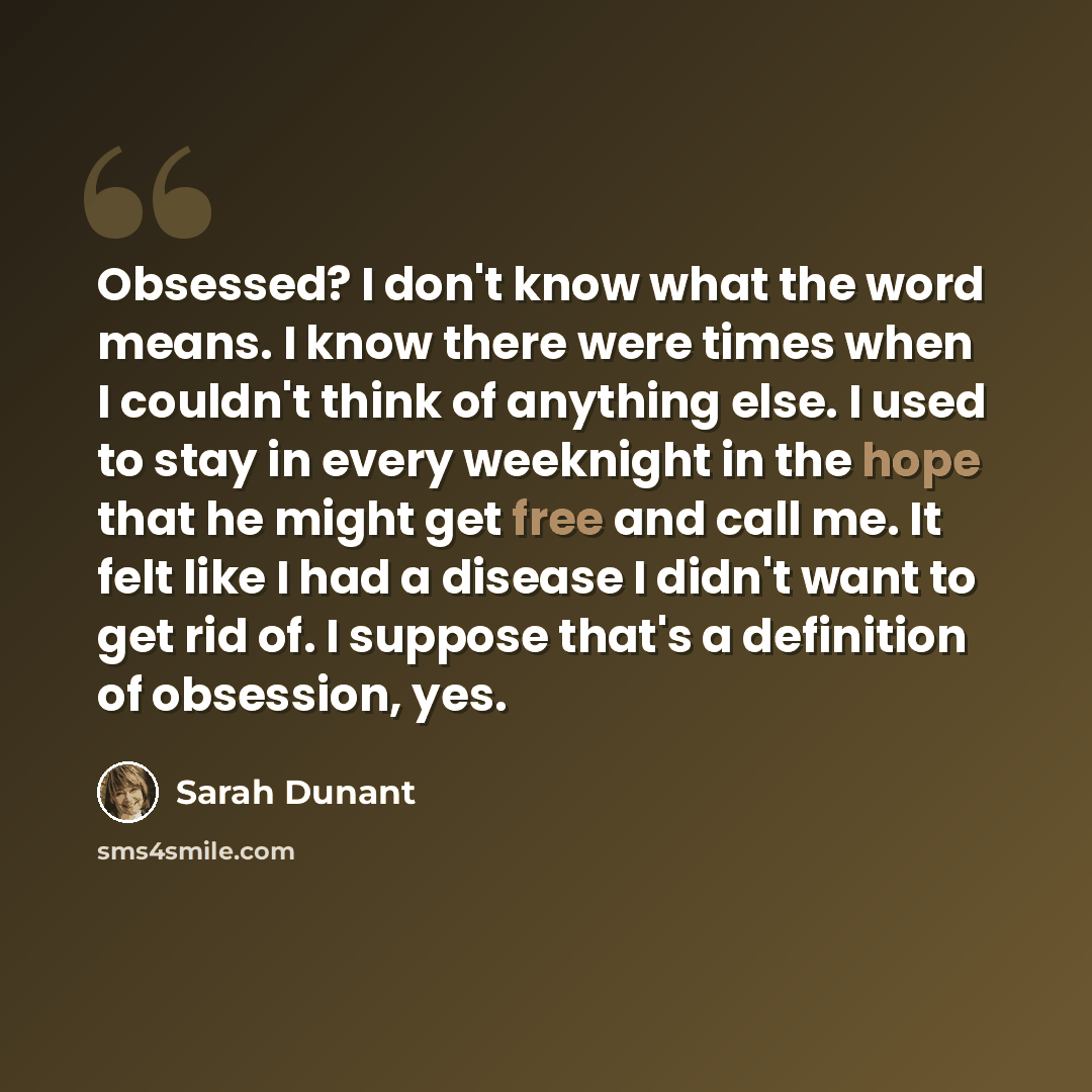 “Obsessed? I don't know what the word means. I know there were times when I couldn't think of anything else. I used to stay in every weeknight in the hope that he might get free and call me. It felt like I had a disease I didn't want to get rid of. I suppose that's a definition of obsession, yes.” quote by Sarah Dunant