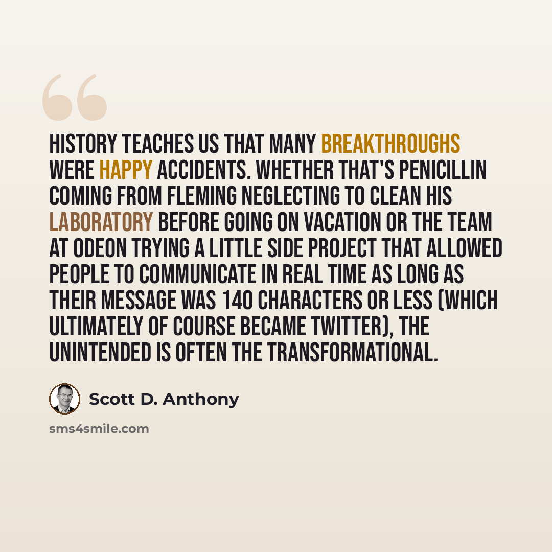 “History teaches us that many breakthroughs were happy accidents. Whether that's penicillin coming from Fleming neglecting to clean his laboratory before going on vacation or the team at Odeon trying a little side project that allowed people to communicate in real time as long as their message was…” quote by Scott D. Anthony