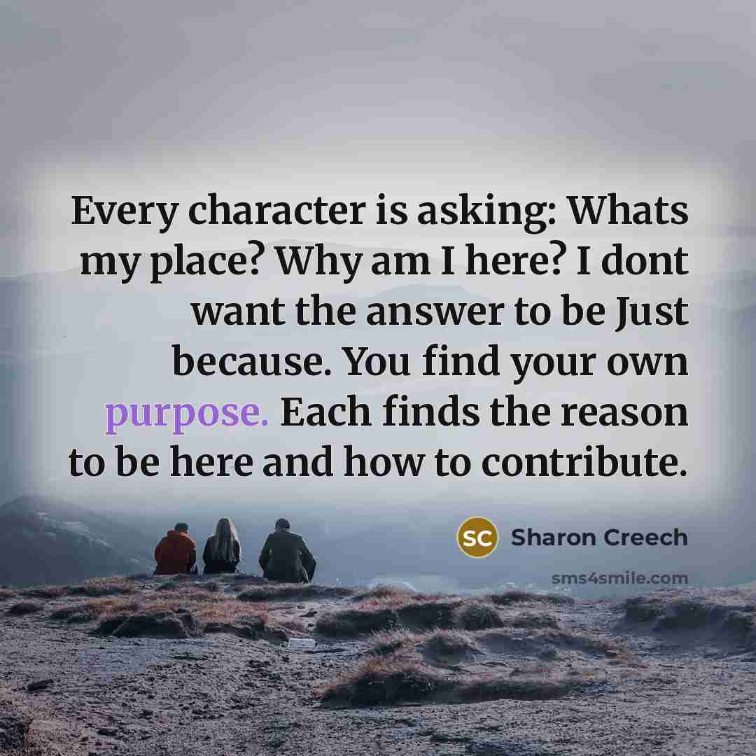 “Every character is asking: Whats my place? Why am I here? I dont want the answer to be Just because. You find your own purpose. Each finds the reason to be here and how to contribute.” quote by Sharon Creech