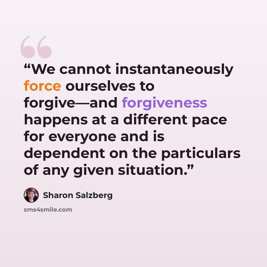 “We cannot instantaneously force ourselves to forgive—and forgiveness happens at a different pace for everyone and is dependent on the particulars of any given situation.” quote by Sharon Salzberg