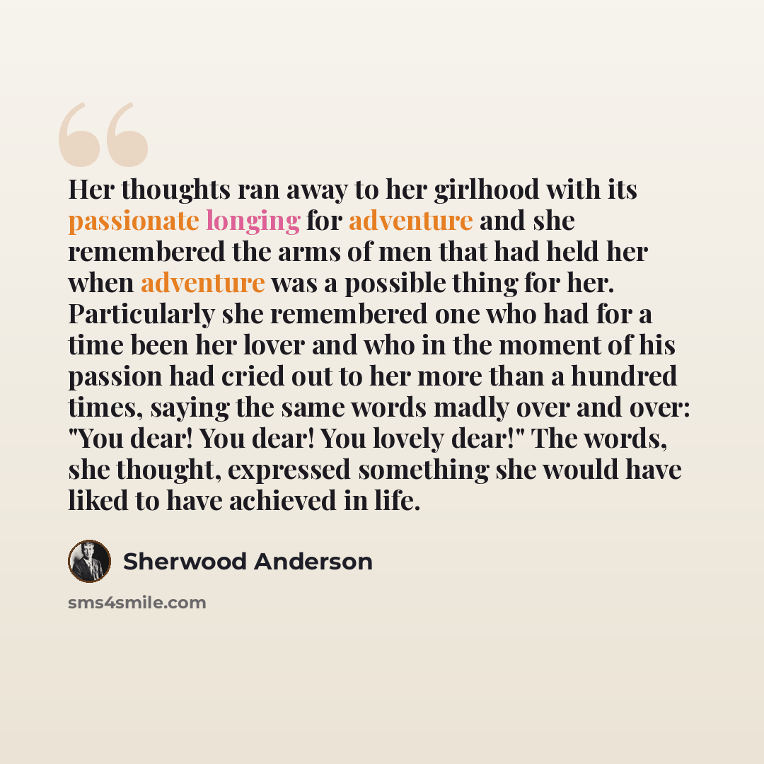 “Her thoughts ran away to her girlhood with its passionate longing for adventure and she remembered the arms of men that had held her when adventure was a possible thing for her. Particularly she remembered one who had for a time been her lover and who in the moment of his passion had cried out to…” quote by Sherwood Anderson
