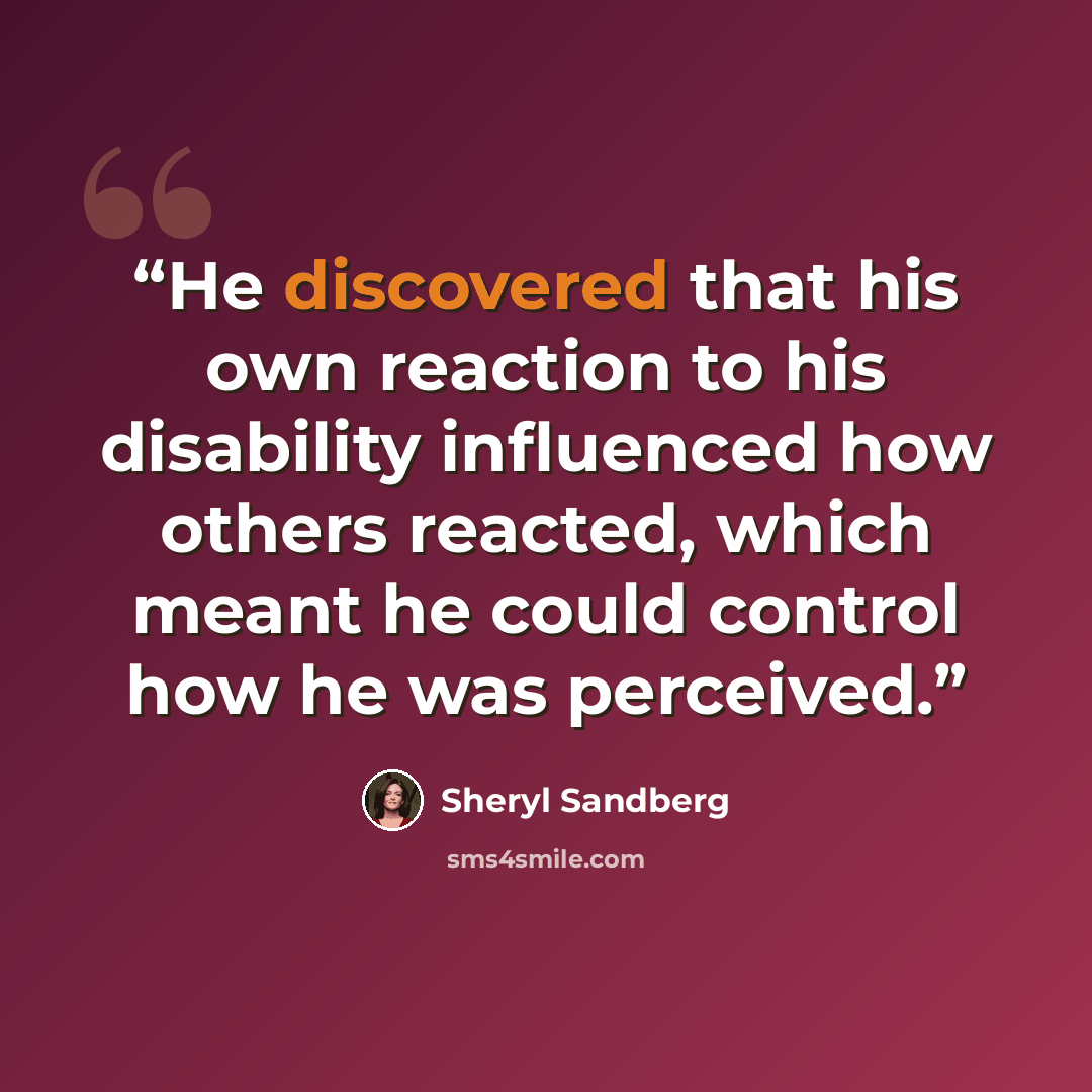 “He discovered that his own reaction to his disability influenced how others reacted, which meant he could control how he was perceived.” quote by Sheryl Sandberg