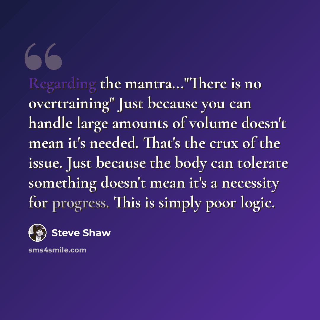 “Regarding the mantra..."There is no overtraining" Just because you can handle large amounts of volume doesn't mean it's needed. That's the crux of the issue. Just because the body can tolerate something doesn't mean it's a necessity for progress. This is simply poor logic.” quote by Steve Shaw