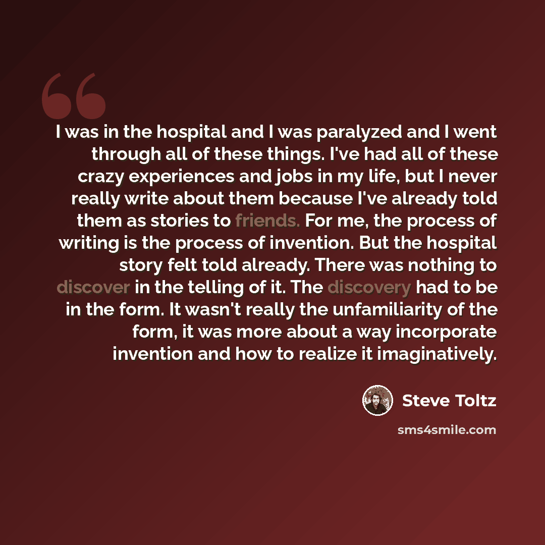 “I was in the hospital and I was paralyzed and I went through all of these things. I've had all of these crazy experiences and jobs in my life, but I never really write about them because I've already told them as stories to friends. For me, the process of writing is the process of invention. But…” quote by Steve Toltz