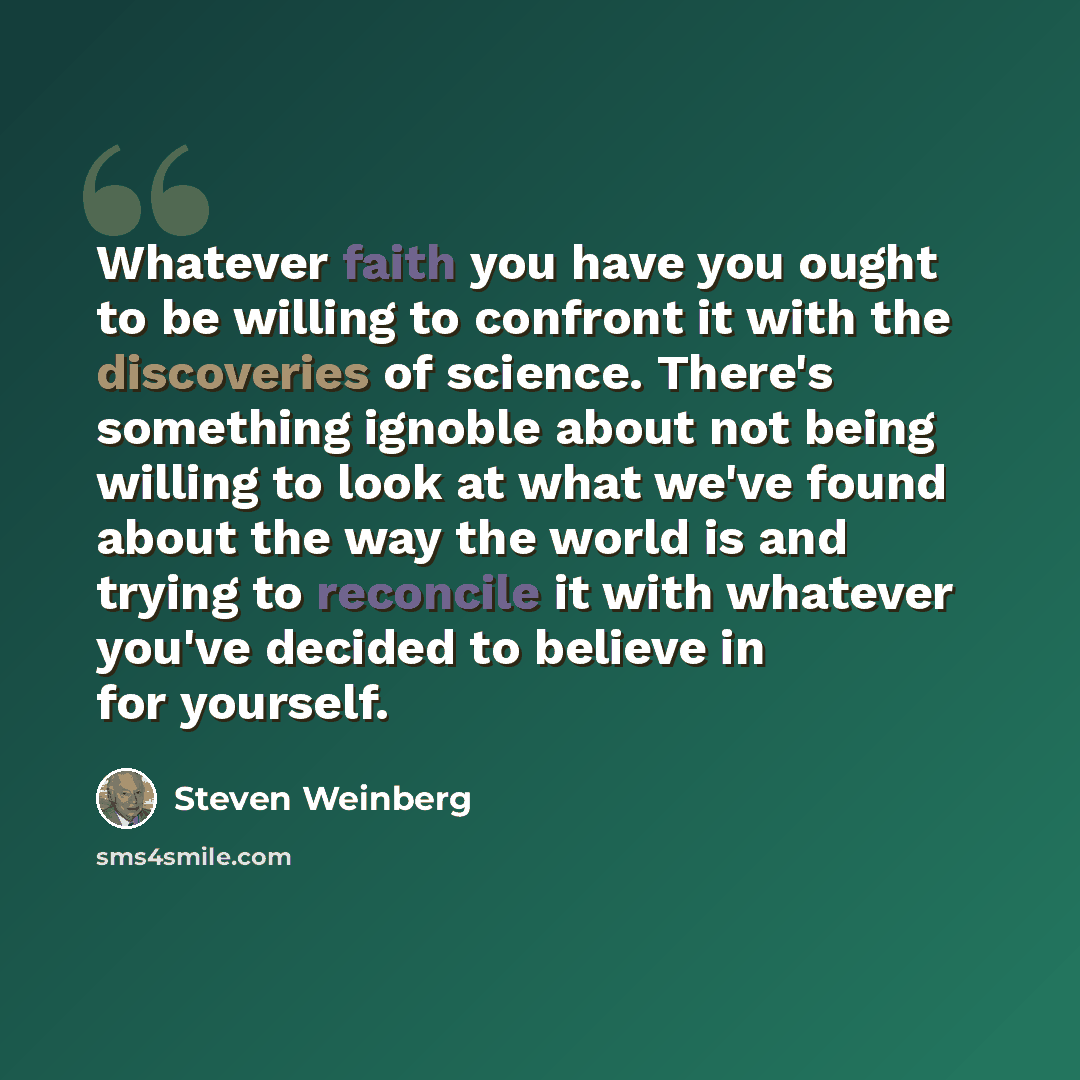 “Whatever faith you have you ought to be willing to confront it with the discoveries of science. There's something ignoble about not being willing to look at what we've found about the way the world is and trying to reconcile it with whatever you've decided to believe in for yourself.” quote by Steven Weinberg