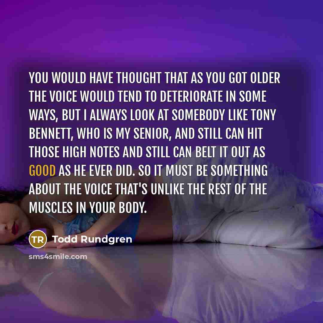 “You would have thought that as you got older the voice would tend to deteriorate in some ways, but I always look at somebody like Tony Bennett, who is my senior, and still can hit those high notes and still can belt it out as good as he ever did. So it must be something about the voice that's…” quote by Todd Rundgren