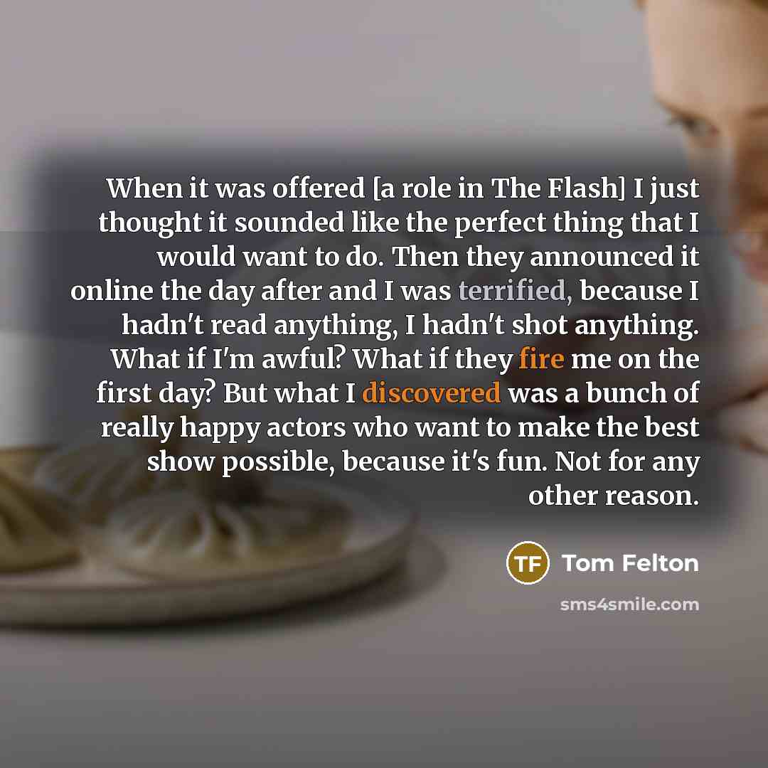 “When it was offered [a role in The Flash] I just thought it sounded like the perfect thing that I would want to do. Then they announced it online the day after and I was terrified, because I hadn't read anything, I hadn't shot anything. What if I'm awful? What if they fire me on the first day? But…” quote by Tom Felton