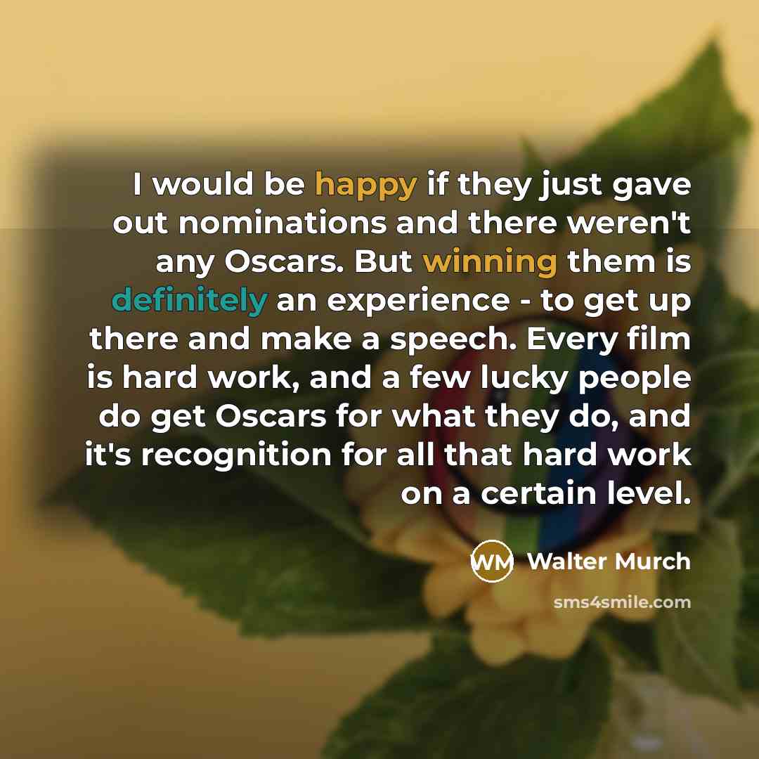 “I would be happy if they just gave out nominations and there weren't any Oscars. But winning them is definitely an experience - to get up there and make a speech. Every film is hard work, and a few lucky people do get Oscars for what they do, and it's recognition for all that hard work on a…” quote by Walter Murch