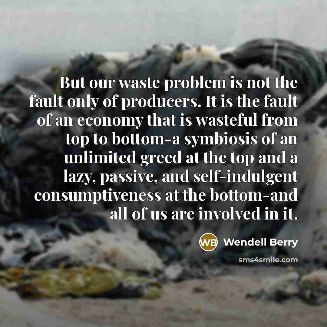 “But our waste problem is not the fault only of producers. It is the fault of an economy that is wasteful from top to bottom-a symbiosis of an unlimited greed at the top and a lazy, passive, and self-indulgent consumptiveness at the bottom-and all of us are involved in it.” quote by Wendell Berry