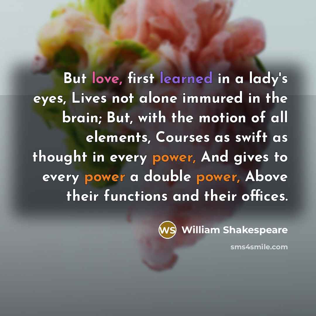 “But love, first learned in a lady's eyes, Lives not alone immured in the brain; But, with the motion of all elements, Courses as swift as thought in every power, And gives to every power a double power, Above their functions and their offices.” quote by William Shakespeare