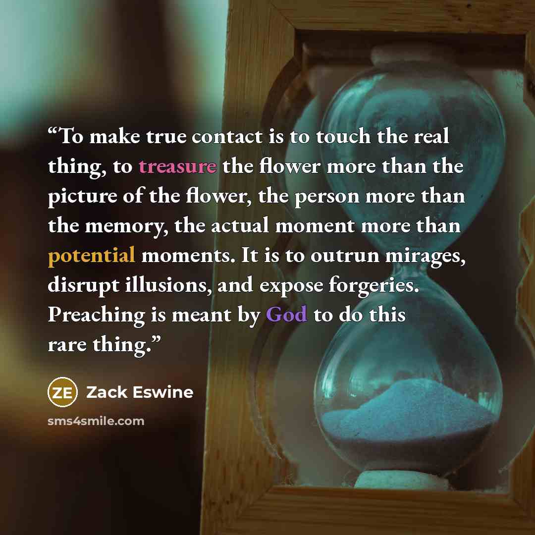 “To make true contact is to touch the real thing, to treasure the flower more than the picture of the flower, the person more than the memory, the actual moment more than potential moments. It is to outrun mirages, disrupt illusions, and expose forgeries. Preaching is meant by God to do this rare…” quote by Zack Eswine