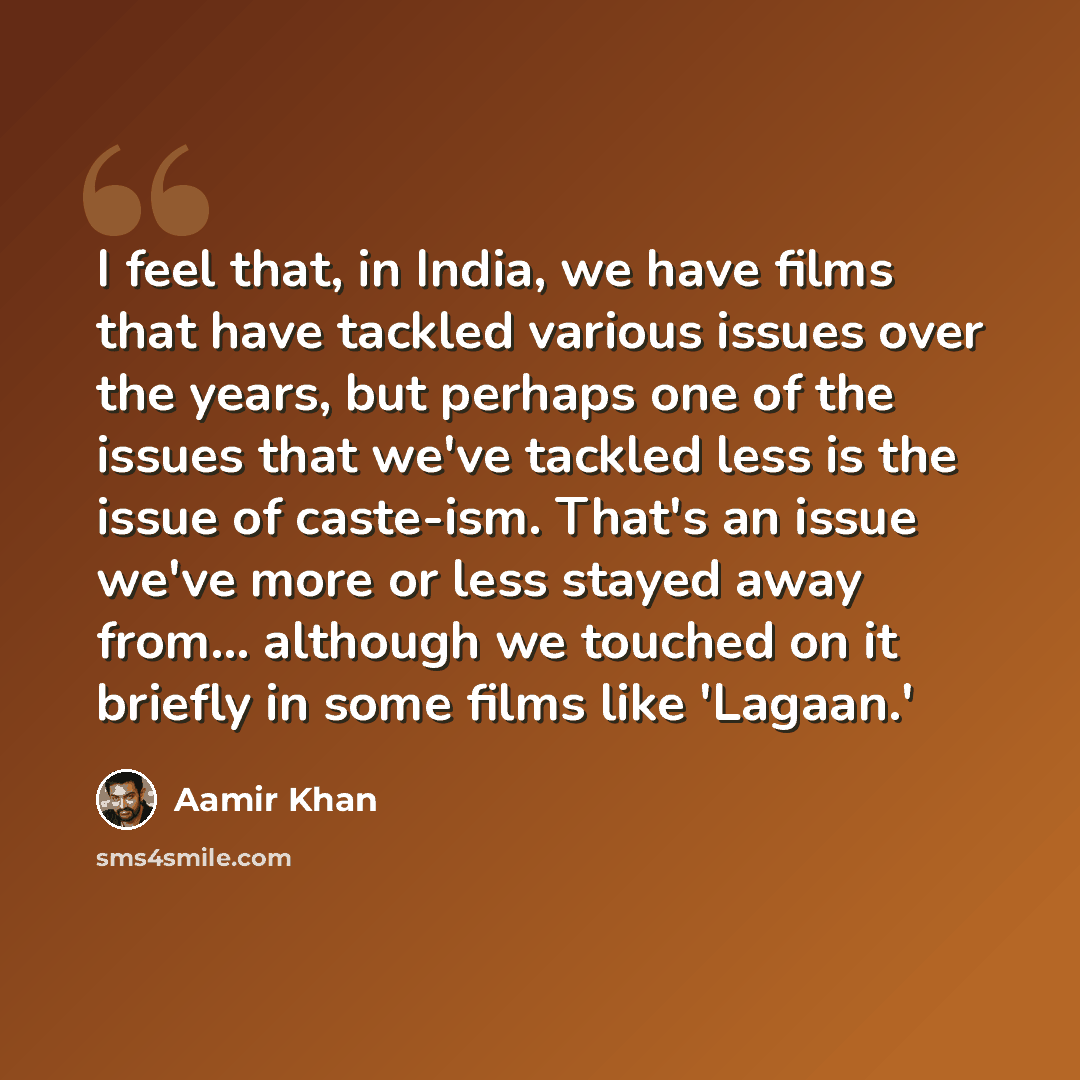 “I feel that, in India, we have films that have tackled various issues over the years, but perhaps one of the issues that we've tackled less is the issue of caste-ism. That's an issue we've more or less stayed away from... although we touched on it briefly in some films like 'Lagaan.'” quote by Aamir Khan