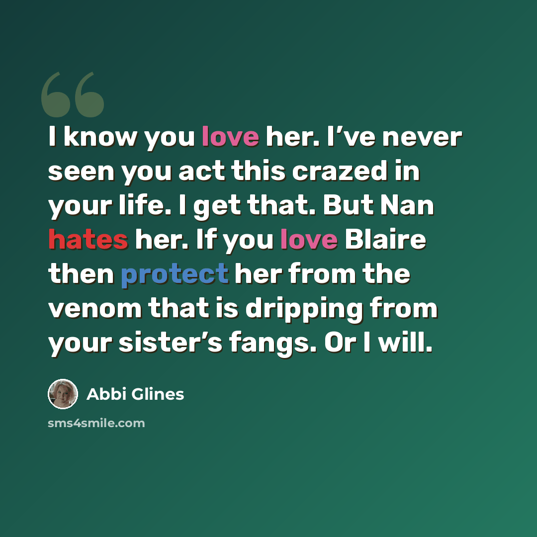 “I know you love her. I’ve never seen you act this crazed in your life. I get that. But Nan hates her. If you love Blaire then protect her from the venom that is dripping from your sister’s fangs. Or I will.” quote by Abbi Glines