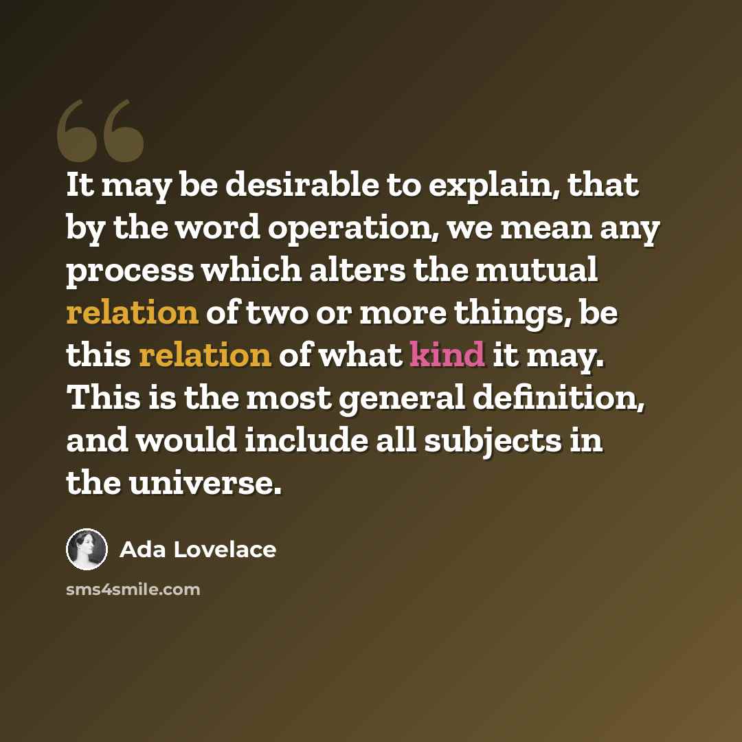 “It may be desirable to explain, that by the word operation, we mean any process which alters the mutual relation of two or more things, be this relation of what kind it may. This is the most general definition, and would include all subjects in the universe.” quote by Ada Lovelace