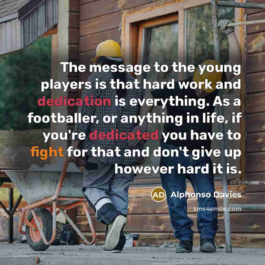 “The message to the young players is that hard work and dedication is everything. As a footballer, or anything in life, if you're dedicated you have to fight for that and don't give up however hard it is.” quote by Alphonso Davies