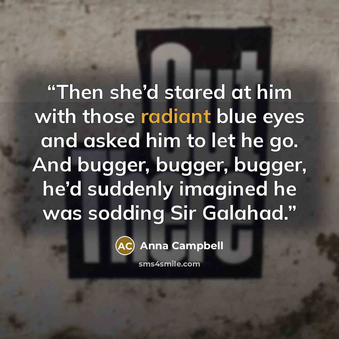 “Then she’d stared at him with those radiant blue eyes and asked him to let he go. And bugger, bugger, bugger, he’d suddenly imagined he was sodding Sir Galahad.” quote by Anna Campbell