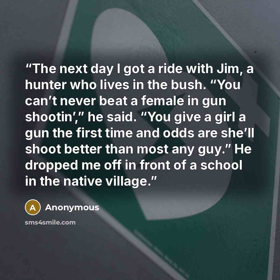 “The next day I got a ride with Jim, a hunter who lives in the bush. “You can’t never beat a female in gun shootin’,” he said. “You give a girl a gun the first time and odds are she’ll shoot better than most any guy.” He dropped me off in front of a school in the native village.” quote by Anonymous