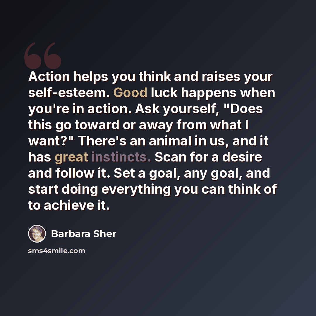 “Action helps you think and raises your self-esteem. Good luck happens when you're in action. Ask yourself, "Does this go toward or away from what I want?" There's an animal in us, and it has great instincts. Scan for a desire and follow it. Set a goal, any goal, and start doing everything you can…” quote by Barbara Sher