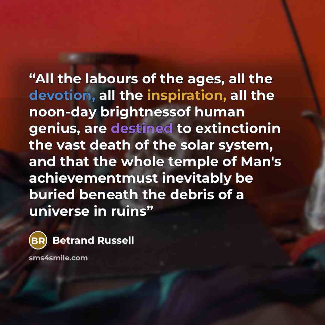 “All the labours of the ages, all the devotion, all the inspiration, all the noon-day brightnessof human genius, are destined to extinctionin the vast death of the solar system, and that the whole temple of Man's achievementmust inevitably be buried beneath the debris of a universe in ruins” quote by Betrand Russell