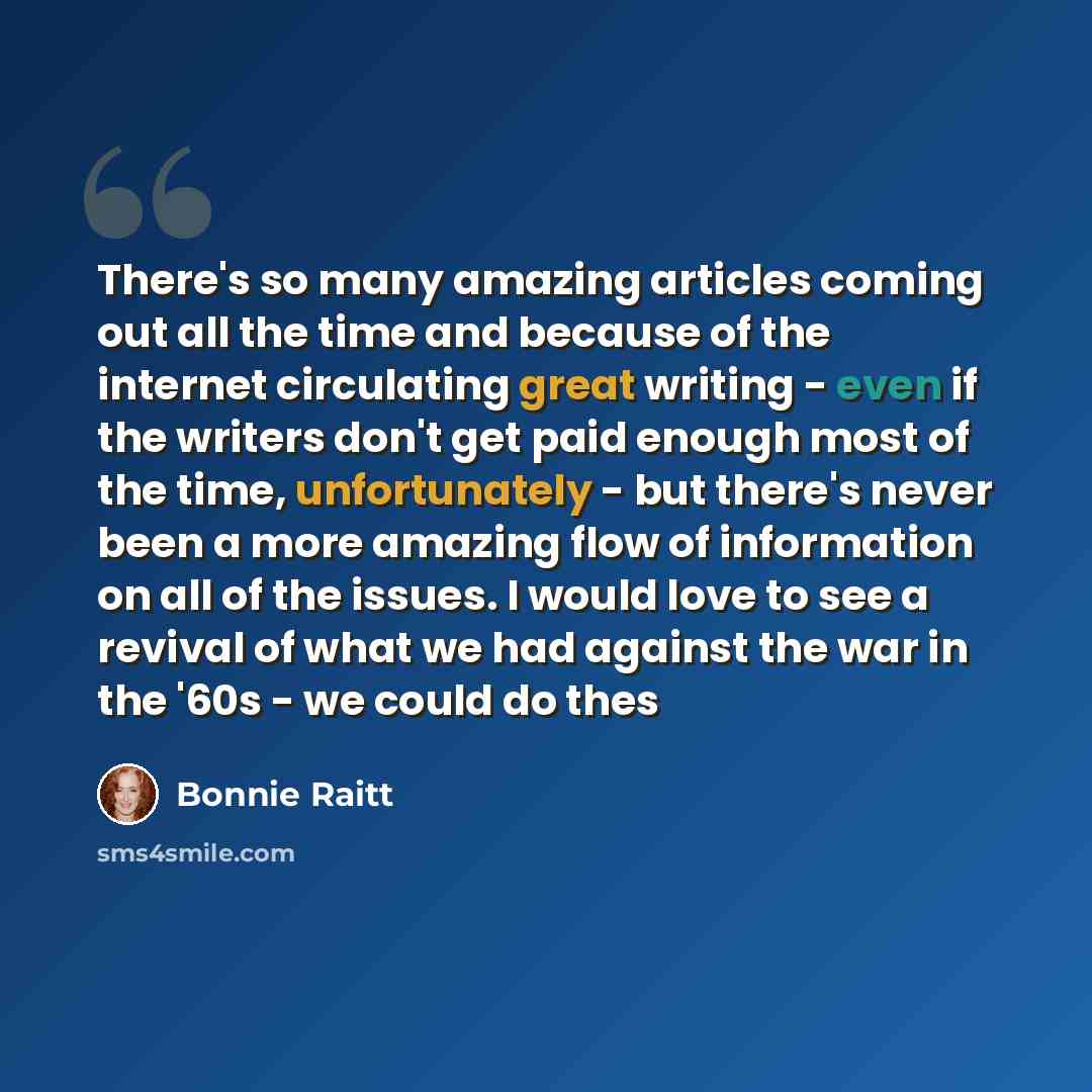 “There's so many amazing articles coming out all the time and because of the internet circulating great writing - even if the writers don't get paid enough most of the time, unfortunately - but there's never been a more amazing flow of information on all of the issues. I would love to see a revival…” quote by Bonnie Raitt