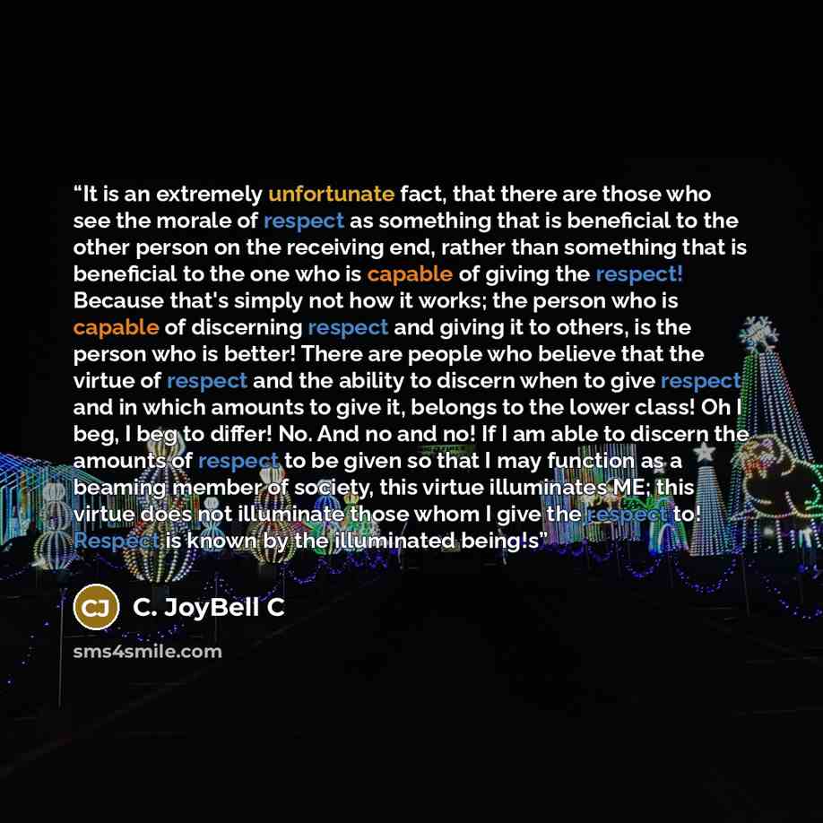 “It is an extremely unfortunate fact, that there are those who see the morale of respect as something that is beneficial to the other person on the receiving end, rather than something that is beneficial to the one who is capable of giving the respect! Because that's simply not how it works; the…” quote by C. JoyBell C