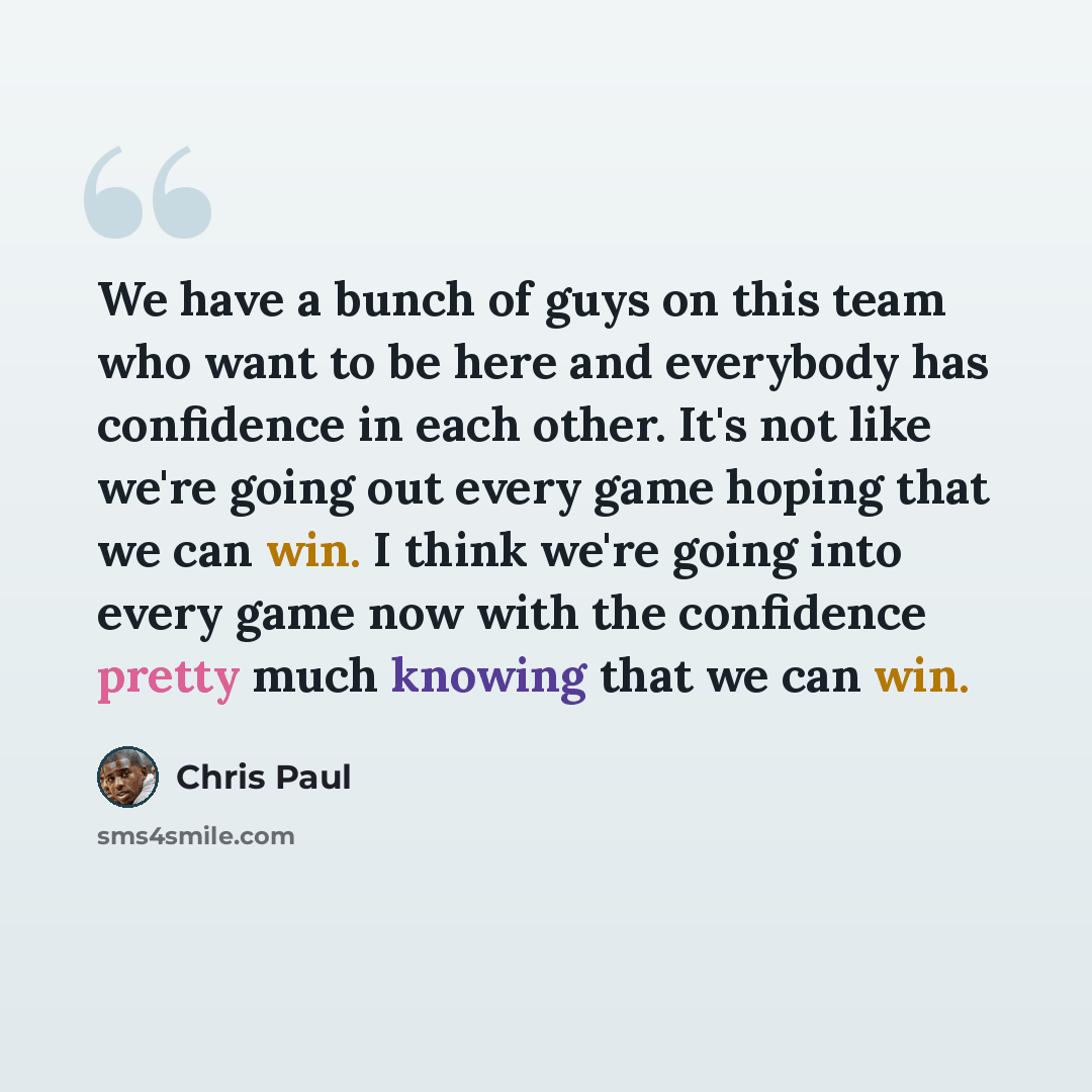 “We have a bunch of guys on this team who want to be here and everybody has confidence in each other. It's not like we're going out every game hoping that we can win. I think we're going into every game now with the confidence pretty much knowing that we can win.” quote by Chris Paul