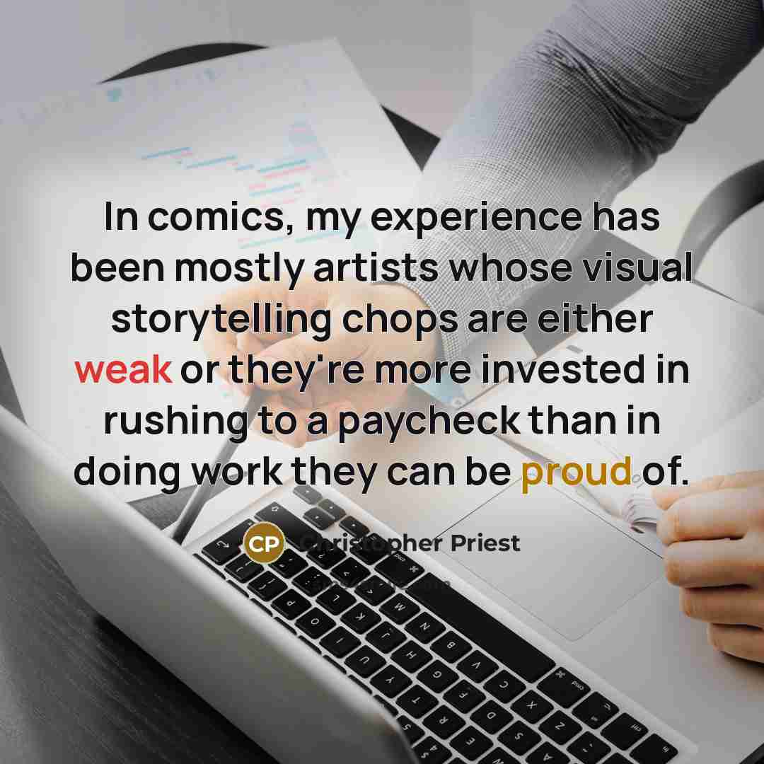 “In comics, my experience has been mostly artists whose visual storytelling chops are either weak or they're more invested in rushing to a paycheck than in doing work they can be proud of.” quote by Christopher Priest