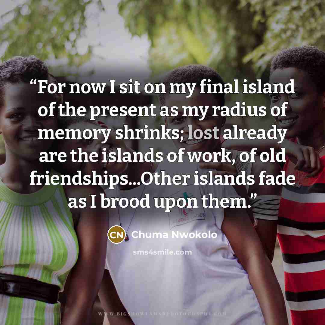 “For now I sit on my final island of the present as my radius of memory shrinks; lost already are the islands of work, of old friendships...Other islands fade as I brood upon them.” quote by Chuma Nwokolo