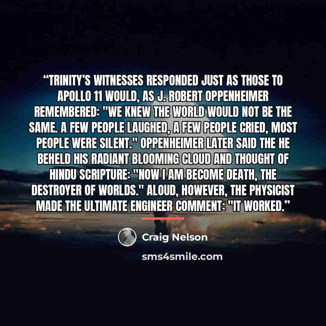 “Trinity’s witnesses responded just as those to Apollo 11 would, as J. Robert Oppenheimer remembered: "We knew the world would not be the same. A few people laughed, a few people cried, most people were silent." Oppenheimer later said the he beheld his radiant blooming cloud and thought of Hindu…” quote by Craig Nelson