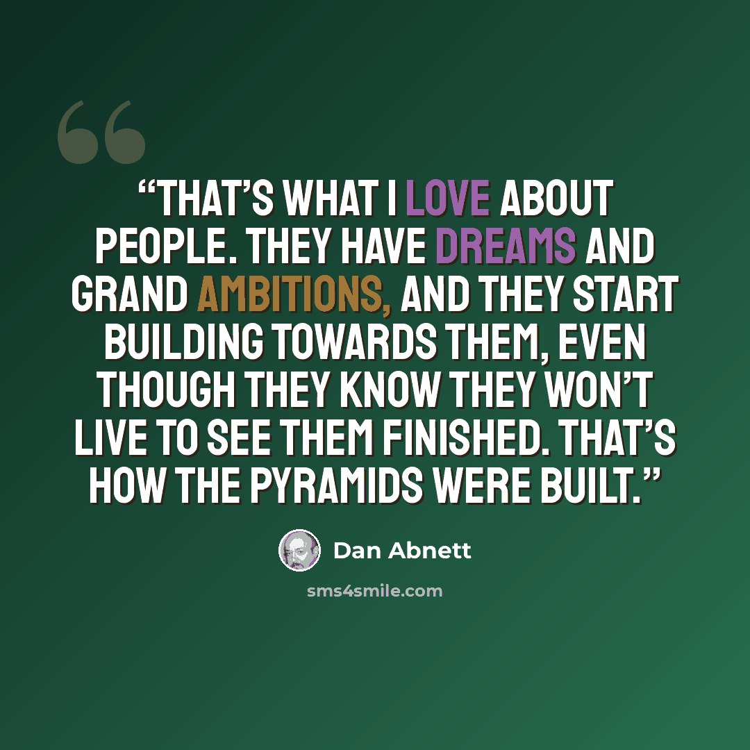 “That’s what I love about people. They have dreams and grand ambitions, and they start building towards them, even though they know they won’t live to see them finished. That’s how the pyramids were built.” quote by Dan Abnett