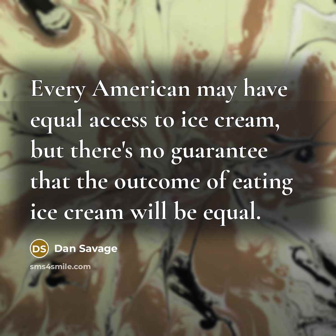 “Every American may have equal access to ice cream, but there's no guarantee that the outcome of eating ice cream will be equal.” quote by Dan Savage