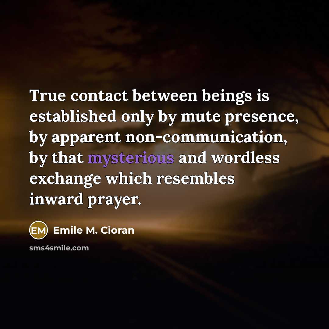 “True contact between beings is established only by mute presence, by apparent non-communication, by that mysterious and wordless exchange which resembles inward prayer.” quote by Emile M. Cioran
